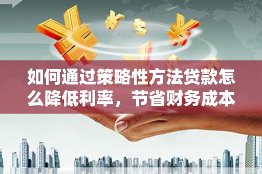 合山如何通过策略性方法贷款怎么降低利率，节省财务成本
