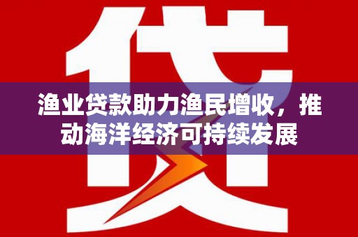 荣县渔业贷款助力渔民增收，推动海洋经济可持续发展